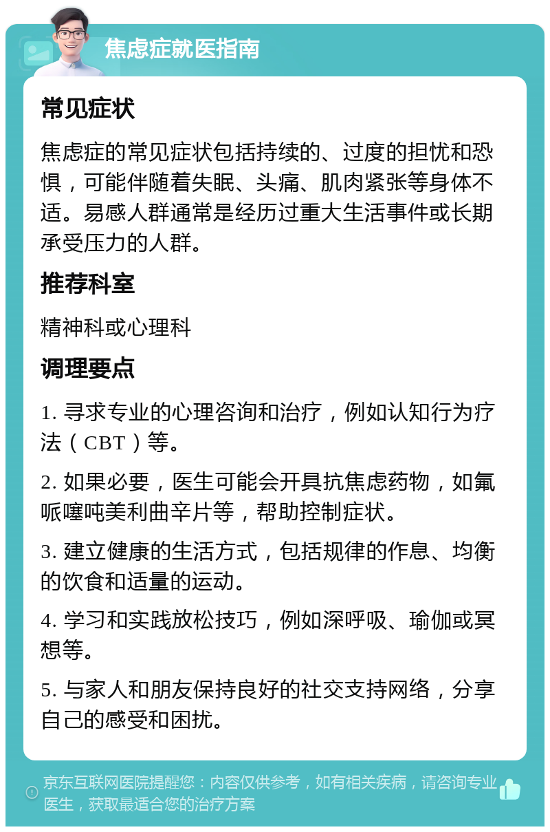 焦虑症就医指南 常见症状 焦虑症的常见症状包括持续的、过度的担忧和恐惧，可能伴随着失眠、头痛、肌肉紧张等身体不适。易感人群通常是经历过重大生活事件或长期承受压力的人群。 推荐科室 精神科或心理科 调理要点 1. 寻求专业的心理咨询和治疗，例如认知行为疗法（CBT）等。 2. 如果必要，医生可能会开具抗焦虑药物，如氟哌噻吨美利曲辛片等，帮助控制症状。 3. 建立健康的生活方式，包括规律的作息、均衡的饮食和适量的运动。 4. 学习和实践放松技巧，例如深呼吸、瑜伽或冥想等。 5. 与家人和朋友保持良好的社交支持网络，分享自己的感受和困扰。