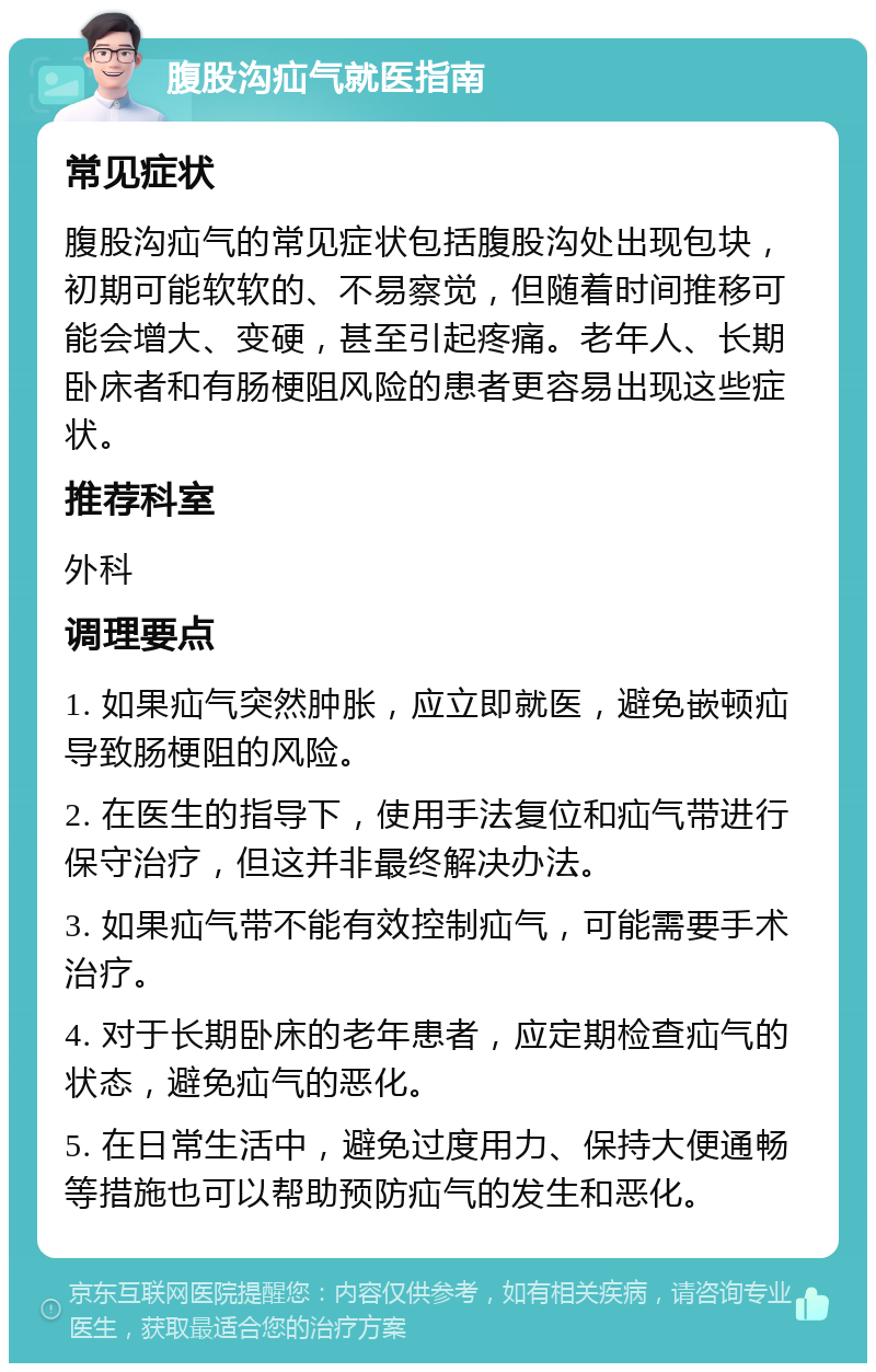 腹股沟疝气就医指南 常见症状 腹股沟疝气的常见症状包括腹股沟处出现包块，初期可能软软的、不易察觉，但随着时间推移可能会增大、变硬，甚至引起疼痛。老年人、长期卧床者和有肠梗阻风险的患者更容易出现这些症状。 推荐科室 外科 调理要点 1. 如果疝气突然肿胀，应立即就医，避免嵌顿疝导致肠梗阻的风险。 2. 在医生的指导下，使用手法复位和疝气带进行保守治疗，但这并非最终解决办法。 3. 如果疝气带不能有效控制疝气，可能需要手术治疗。 4. 对于长期卧床的老年患者，应定期检查疝气的状态，避免疝气的恶化。 5. 在日常生活中，避免过度用力、保持大便通畅等措施也可以帮助预防疝气的发生和恶化。