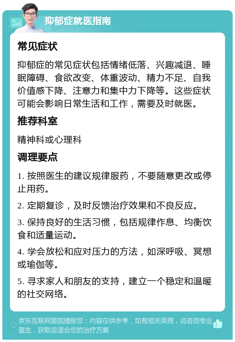 抑郁症就医指南 常见症状 抑郁症的常见症状包括情绪低落、兴趣减退、睡眠障碍、食欲改变、体重波动、精力不足、自我价值感下降、注意力和集中力下降等。这些症状可能会影响日常生活和工作，需要及时就医。 推荐科室 精神科或心理科 调理要点 1. 按照医生的建议规律服药，不要随意更改或停止用药。 2. 定期复诊，及时反馈治疗效果和不良反应。 3. 保持良好的生活习惯，包括规律作息、均衡饮食和适量运动。 4. 学会放松和应对压力的方法，如深呼吸、冥想或瑜伽等。 5. 寻求家人和朋友的支持，建立一个稳定和温暖的社交网络。