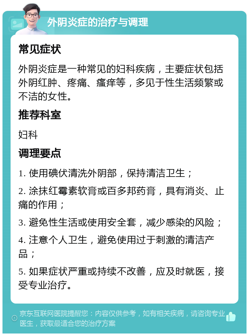 外阴炎症的治疗与调理 常见症状 外阴炎症是一种常见的妇科疾病，主要症状包括外阴红肿、疼痛、瘙痒等，多见于性生活频繁或不洁的女性。 推荐科室 妇科 调理要点 1. 使用碘伏清洗外阴部，保持清洁卫生； 2. 涂抹红霉素软膏或百多邦药膏，具有消炎、止痛的作用； 3. 避免性生活或使用安全套，减少感染的风险； 4. 注意个人卫生，避免使用过于刺激的清洁产品； 5. 如果症状严重或持续不改善，应及时就医，接受专业治疗。