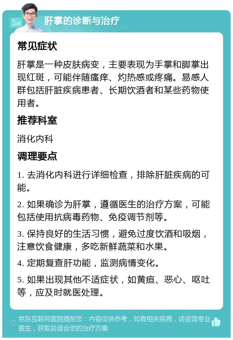 肝掌的诊断与治疗 常见症状 肝掌是一种皮肤病变，主要表现为手掌和脚掌出现红斑，可能伴随瘙痒、灼热感或疼痛。易感人群包括肝脏疾病患者、长期饮酒者和某些药物使用者。 推荐科室 消化内科 调理要点 1. 去消化内科进行详细检查，排除肝脏疾病的可能。 2. 如果确诊为肝掌，遵循医生的治疗方案，可能包括使用抗病毒药物、免疫调节剂等。 3. 保持良好的生活习惯，避免过度饮酒和吸烟，注意饮食健康，多吃新鲜蔬菜和水果。 4. 定期复查肝功能，监测病情变化。 5. 如果出现其他不适症状，如黄疸、恶心、呕吐等，应及时就医处理。