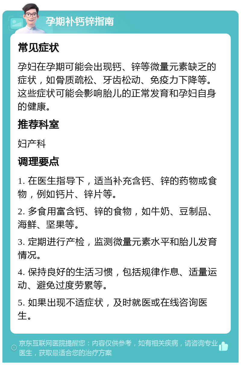 孕期补钙锌指南 常见症状 孕妇在孕期可能会出现钙、锌等微量元素缺乏的症状，如骨质疏松、牙齿松动、免疫力下降等。这些症状可能会影响胎儿的正常发育和孕妇自身的健康。 推荐科室 妇产科 调理要点 1. 在医生指导下，适当补充含钙、锌的药物或食物，例如钙片、锌片等。 2. 多食用富含钙、锌的食物，如牛奶、豆制品、海鲜、坚果等。 3. 定期进行产检，监测微量元素水平和胎儿发育情况。 4. 保持良好的生活习惯，包括规律作息、适量运动、避免过度劳累等。 5. 如果出现不适症状，及时就医或在线咨询医生。