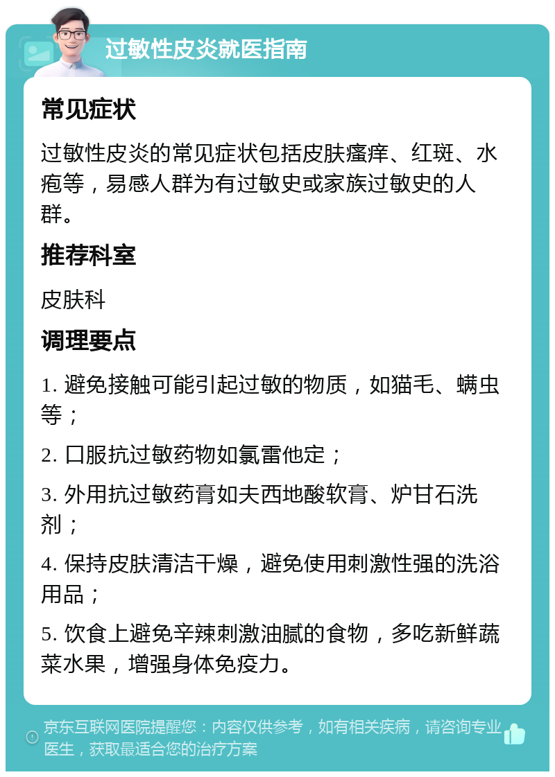 过敏性皮炎就医指南 常见症状 过敏性皮炎的常见症状包括皮肤瘙痒、红斑、水疱等，易感人群为有过敏史或家族过敏史的人群。 推荐科室 皮肤科 调理要点 1. 避免接触可能引起过敏的物质，如猫毛、螨虫等； 2. 口服抗过敏药物如氯雷他定； 3. 外用抗过敏药膏如夫西地酸软膏、炉甘石洗剂； 4. 保持皮肤清洁干燥，避免使用刺激性强的洗浴用品； 5. 饮食上避免辛辣刺激油腻的食物，多吃新鲜蔬菜水果，增强身体免疫力。