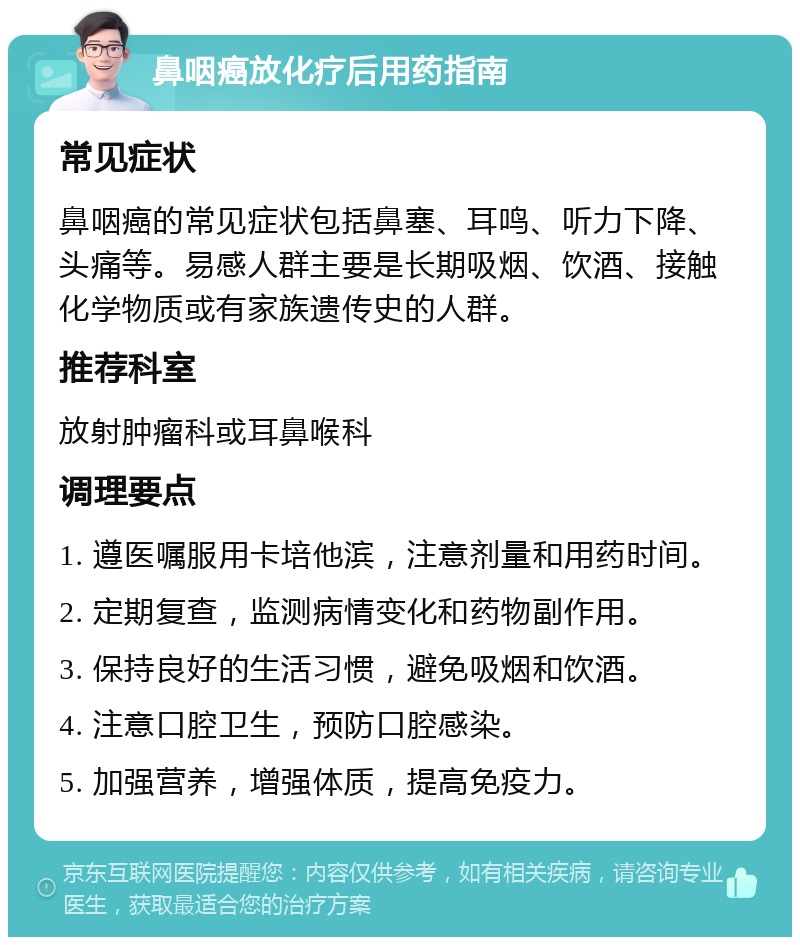 鼻咽癌放化疗后用药指南 常见症状 鼻咽癌的常见症状包括鼻塞、耳鸣、听力下降、头痛等。易感人群主要是长期吸烟、饮酒、接触化学物质或有家族遗传史的人群。 推荐科室 放射肿瘤科或耳鼻喉科 调理要点 1. 遵医嘱服用卡培他滨，注意剂量和用药时间。 2. 定期复查，监测病情变化和药物副作用。 3. 保持良好的生活习惯，避免吸烟和饮酒。 4. 注意口腔卫生，预防口腔感染。 5. 加强营养，增强体质，提高免疫力。