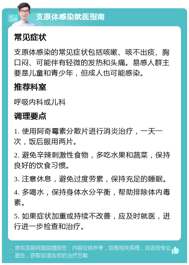 支原体感染就医指南 常见症状 支原体感染的常见症状包括咳嗽、咳不出痰、胸口闷、可能伴有轻微的发热和头痛。易感人群主要是儿童和青少年，但成人也可能感染。 推荐科室 呼吸内科或儿科 调理要点 1. 使用阿奇霉素分散片进行消炎治疗，一天一次，饭后服用两片。 2. 避免辛辣刺激性食物，多吃水果和蔬菜，保持良好的饮食习惯。 3. 注意休息，避免过度劳累，保持充足的睡眠。 4. 多喝水，保持身体水分平衡，帮助排除体内毒素。 5. 如果症状加重或持续不改善，应及时就医，进行进一步检查和治疗。