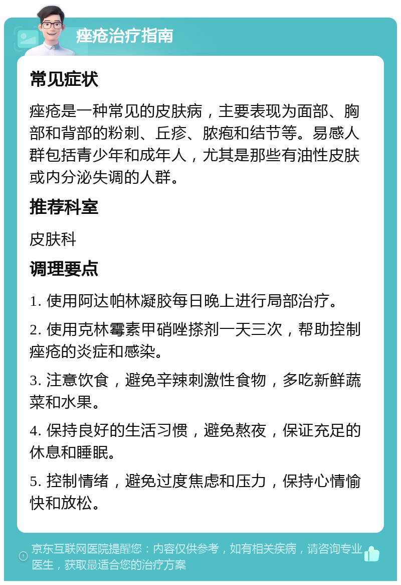 痤疮治疗指南 常见症状 痤疮是一种常见的皮肤病，主要表现为面部、胸部和背部的粉刺、丘疹、脓疱和结节等。易感人群包括青少年和成年人，尤其是那些有油性皮肤或内分泌失调的人群。 推荐科室 皮肤科 调理要点 1. 使用阿达帕林凝胶每日晚上进行局部治疗。 2. 使用克林霉素甲硝唑搽剂一天三次，帮助控制痤疮的炎症和感染。 3. 注意饮食，避免辛辣刺激性食物，多吃新鲜蔬菜和水果。 4. 保持良好的生活习惯，避免熬夜，保证充足的休息和睡眠。 5. 控制情绪，避免过度焦虑和压力，保持心情愉快和放松。