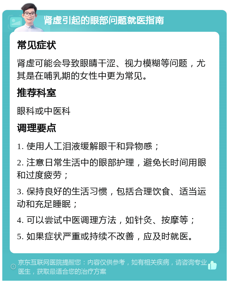 肾虚引起的眼部问题就医指南 常见症状 肾虚可能会导致眼睛干涩、视力模糊等问题，尤其是在哺乳期的女性中更为常见。 推荐科室 眼科或中医科 调理要点 1. 使用人工泪液缓解眼干和异物感； 2. 注意日常生活中的眼部护理，避免长时间用眼和过度疲劳； 3. 保持良好的生活习惯，包括合理饮食、适当运动和充足睡眠； 4. 可以尝试中医调理方法，如针灸、按摩等； 5. 如果症状严重或持续不改善，应及时就医。