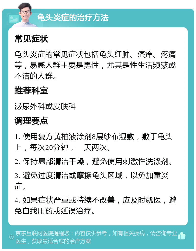 龟头炎症的治疗方法 常见症状 龟头炎症的常见症状包括龟头红肿、瘙痒、疼痛等，易感人群主要是男性，尤其是性生活频繁或不洁的人群。 推荐科室 泌尿外科或皮肤科 调理要点 1. 使用复方黄柏液涂剂8层纱布湿敷，敷于龟头上，每次20分钟，一天两次。 2. 保持局部清洁干燥，避免使用刺激性洗涤剂。 3. 避免过度清洁或摩擦龟头区域，以免加重炎症。 4. 如果症状严重或持续不改善，应及时就医，避免自我用药或延误治疗。