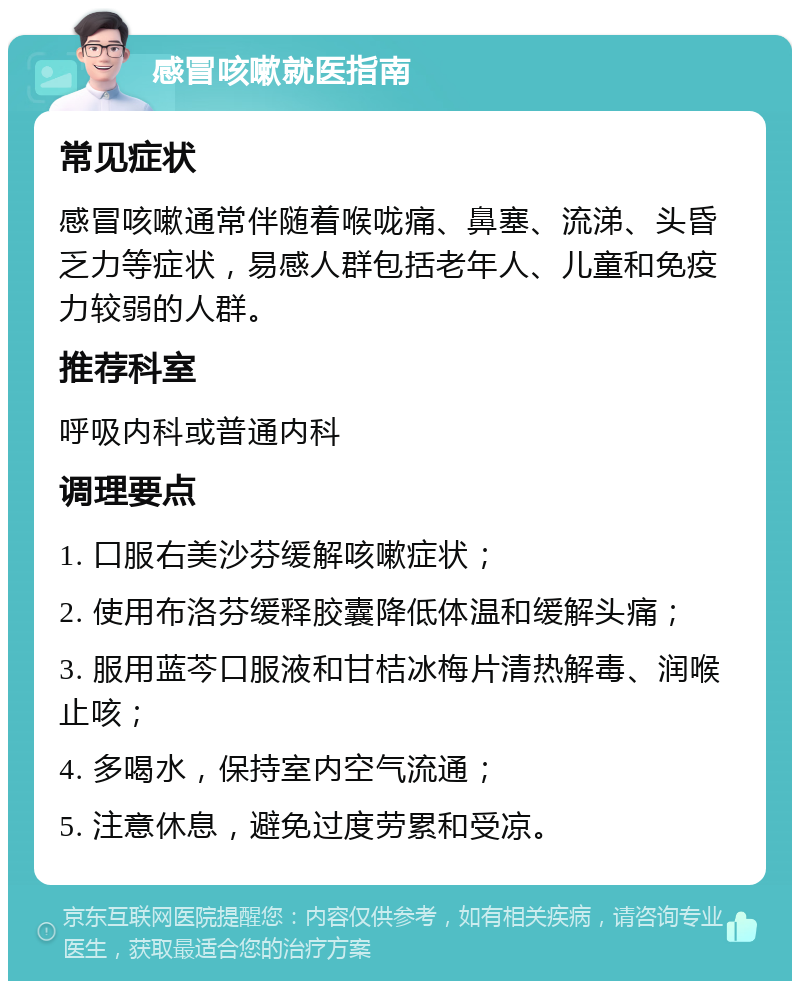 感冒咳嗽就医指南 常见症状 感冒咳嗽通常伴随着喉咙痛、鼻塞、流涕、头昏乏力等症状，易感人群包括老年人、儿童和免疫力较弱的人群。 推荐科室 呼吸内科或普通内科 调理要点 1. 口服右美沙芬缓解咳嗽症状； 2. 使用布洛芬缓释胶囊降低体温和缓解头痛； 3. 服用蓝芩口服液和甘桔冰梅片清热解毒、润喉止咳； 4. 多喝水，保持室内空气流通； 5. 注意休息，避免过度劳累和受凉。