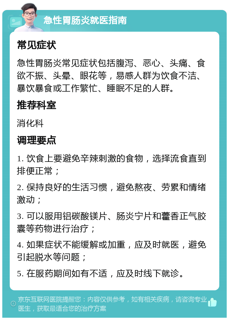 急性胃肠炎就医指南 常见症状 急性胃肠炎常见症状包括腹泻、恶心、头痛、食欲不振、头晕、眼花等，易感人群为饮食不洁、暴饮暴食或工作繁忙、睡眠不足的人群。 推荐科室 消化科 调理要点 1. 饮食上要避免辛辣刺激的食物，选择流食直到排便正常； 2. 保持良好的生活习惯，避免熬夜、劳累和情绪激动； 3. 可以服用铝碳酸镁片、肠炎宁片和藿香正气胶囊等药物进行治疗； 4. 如果症状不能缓解或加重，应及时就医，避免引起脱水等问题； 5. 在服药期间如有不适，应及时线下就诊。