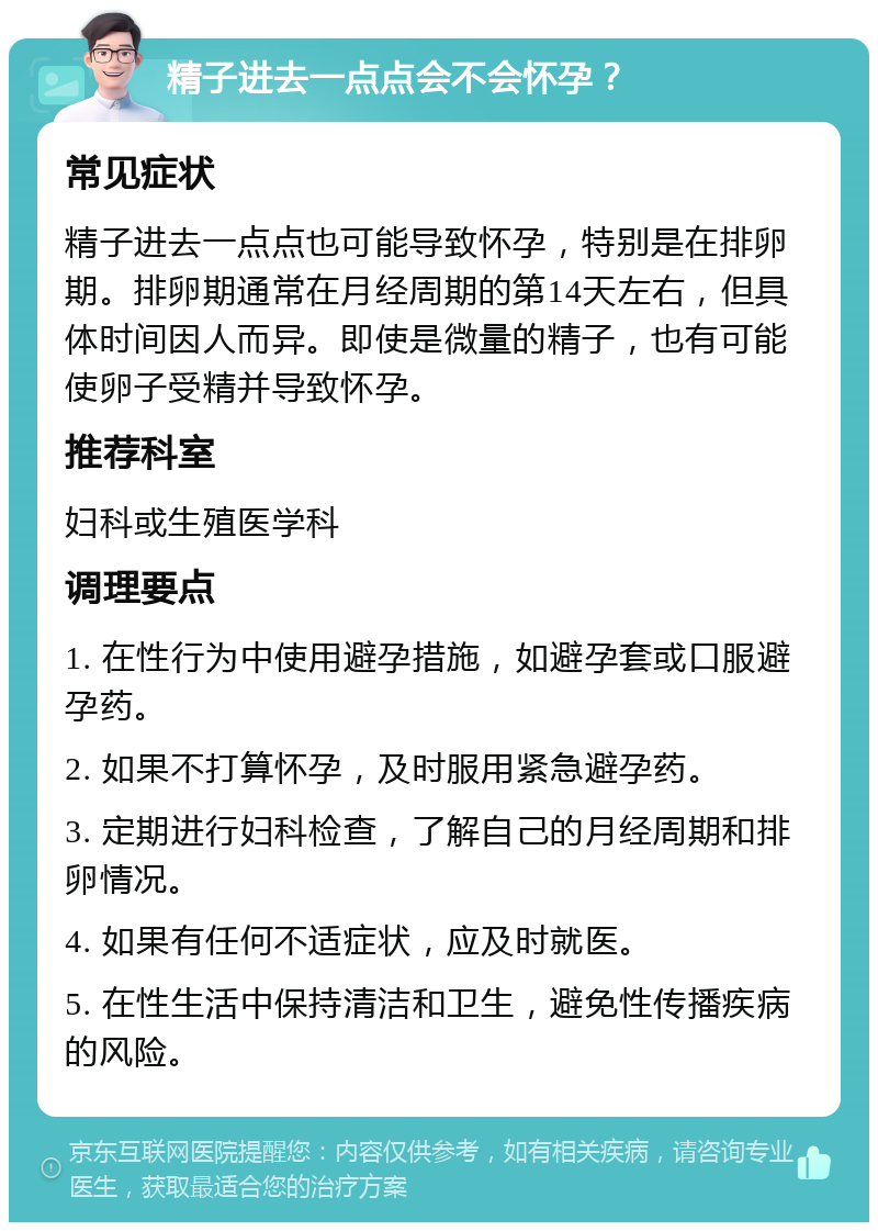 精子进去一点点会不会怀孕？ 常见症状 精子进去一点点也可能导致怀孕，特别是在排卵期。排卵期通常在月经周期的第14天左右，但具体时间因人而异。即使是微量的精子，也有可能使卵子受精并导致怀孕。 推荐科室 妇科或生殖医学科 调理要点 1. 在性行为中使用避孕措施，如避孕套或口服避孕药。 2. 如果不打算怀孕，及时服用紧急避孕药。 3. 定期进行妇科检查，了解自己的月经周期和排卵情况。 4. 如果有任何不适症状，应及时就医。 5. 在性生活中保持清洁和卫生，避免性传播疾病的风险。