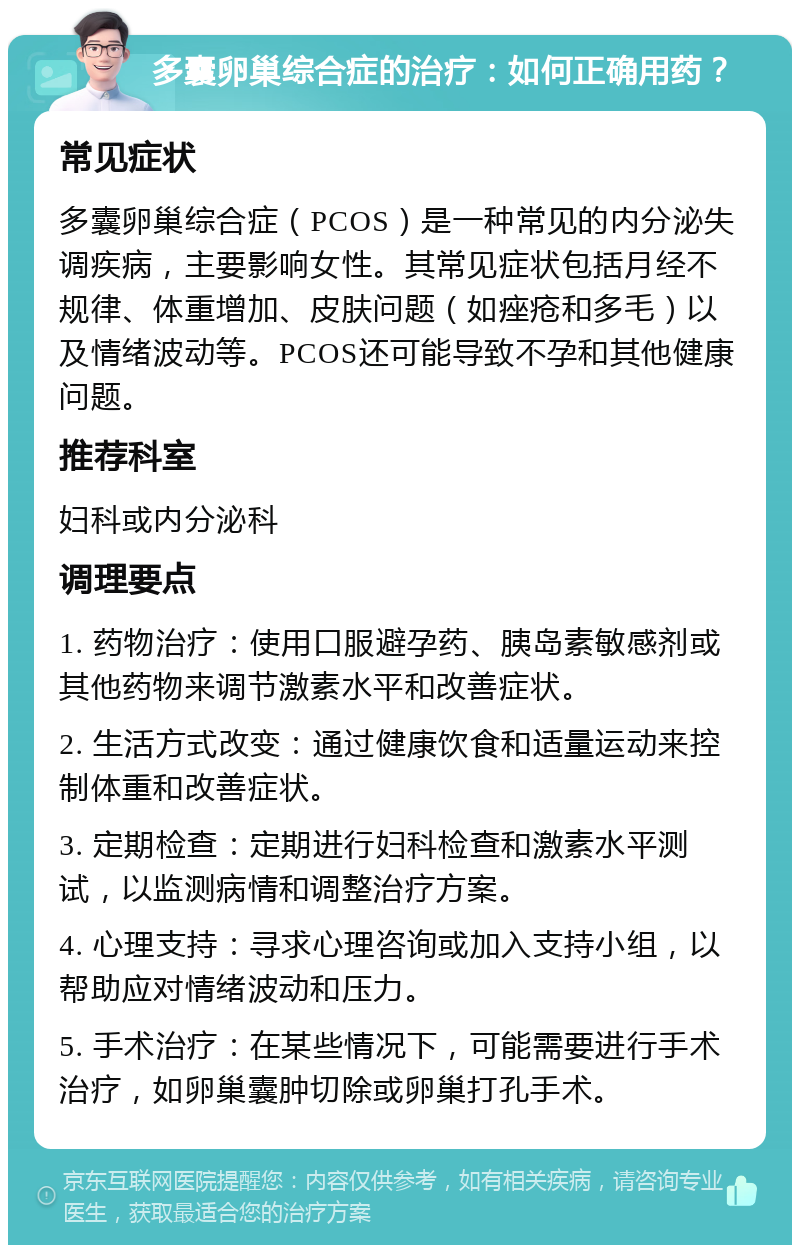 多囊卵巢综合症的治疗：如何正确用药？ 常见症状 多囊卵巢综合症（PCOS）是一种常见的内分泌失调疾病，主要影响女性。其常见症状包括月经不规律、体重增加、皮肤问题（如痤疮和多毛）以及情绪波动等。PCOS还可能导致不孕和其他健康问题。 推荐科室 妇科或内分泌科 调理要点 1. 药物治疗：使用口服避孕药、胰岛素敏感剂或其他药物来调节激素水平和改善症状。 2. 生活方式改变：通过健康饮食和适量运动来控制体重和改善症状。 3. 定期检查：定期进行妇科检查和激素水平测试，以监测病情和调整治疗方案。 4. 心理支持：寻求心理咨询或加入支持小组，以帮助应对情绪波动和压力。 5. 手术治疗：在某些情况下，可能需要进行手术治疗，如卵巢囊肿切除或卵巢打孔手术。