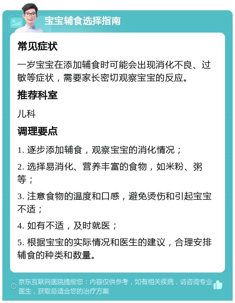 宝宝辅食选择指南 常见症状 一岁宝宝在添加辅食时可能会出现消化不良、过敏等症状，需要家长密切观察宝宝的反应。 推荐科室 儿科 调理要点 1. 逐步添加辅食，观察宝宝的消化情况； 2. 选择易消化、营养丰富的食物，如米粉、粥等； 3. 注意食物的温度和口感，避免烫伤和引起宝宝不适； 4. 如有不适，及时就医； 5. 根据宝宝的实际情况和医生的建议，合理安排辅食的种类和数量。