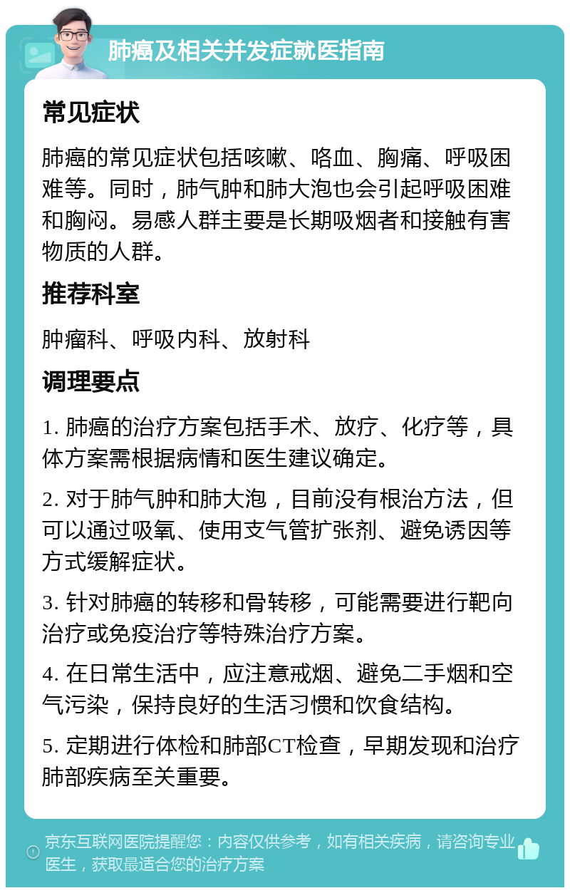 肺癌及相关并发症就医指南 常见症状 肺癌的常见症状包括咳嗽、咯血、胸痛、呼吸困难等。同时，肺气肿和肺大泡也会引起呼吸困难和胸闷。易感人群主要是长期吸烟者和接触有害物质的人群。 推荐科室 肿瘤科、呼吸内科、放射科 调理要点 1. 肺癌的治疗方案包括手术、放疗、化疗等，具体方案需根据病情和医生建议确定。 2. 对于肺气肿和肺大泡，目前没有根治方法，但可以通过吸氧、使用支气管扩张剂、避免诱因等方式缓解症状。 3. 针对肺癌的转移和骨转移，可能需要进行靶向治疗或免疫治疗等特殊治疗方案。 4. 在日常生活中，应注意戒烟、避免二手烟和空气污染，保持良好的生活习惯和饮食结构。 5. 定期进行体检和肺部CT检查，早期发现和治疗肺部疾病至关重要。