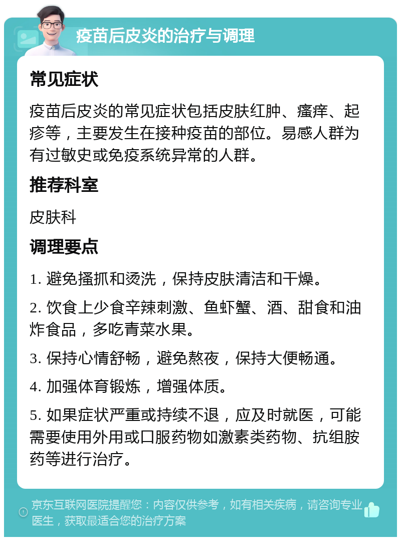 疫苗后皮炎的治疗与调理 常见症状 疫苗后皮炎的常见症状包括皮肤红肿、瘙痒、起疹等，主要发生在接种疫苗的部位。易感人群为有过敏史或免疫系统异常的人群。 推荐科室 皮肤科 调理要点 1. 避免搔抓和烫洗，保持皮肤清洁和干燥。 2. 饮食上少食辛辣刺激、鱼虾蟹、酒、甜食和油炸食品，多吃青菜水果。 3. 保持心情舒畅，避免熬夜，保持大便畅通。 4. 加强体育锻炼，增强体质。 5. 如果症状严重或持续不退，应及时就医，可能需要使用外用或口服药物如激素类药物、抗组胺药等进行治疗。