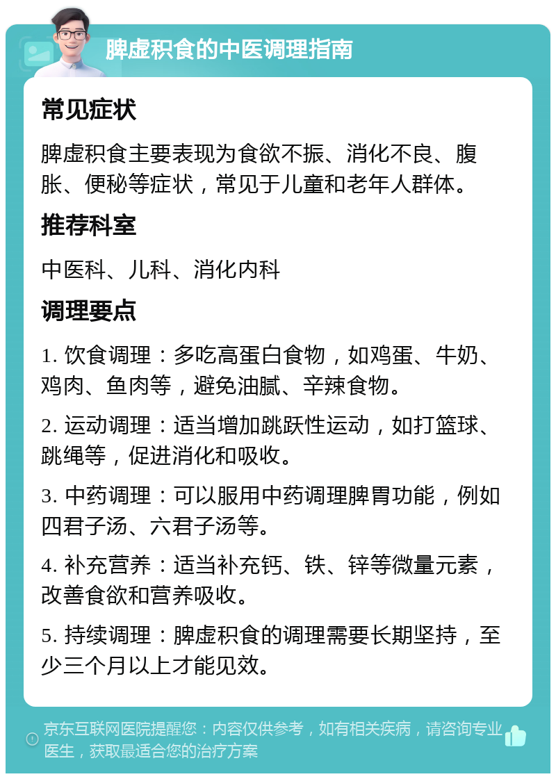 脾虚积食的中医调理指南 常见症状 脾虚积食主要表现为食欲不振、消化不良、腹胀、便秘等症状，常见于儿童和老年人群体。 推荐科室 中医科、儿科、消化内科 调理要点 1. 饮食调理：多吃高蛋白食物，如鸡蛋、牛奶、鸡肉、鱼肉等，避免油腻、辛辣食物。 2. 运动调理：适当增加跳跃性运动，如打篮球、跳绳等，促进消化和吸收。 3. 中药调理：可以服用中药调理脾胃功能，例如四君子汤、六君子汤等。 4. 补充营养：适当补充钙、铁、锌等微量元素，改善食欲和营养吸收。 5. 持续调理：脾虚积食的调理需要长期坚持，至少三个月以上才能见效。