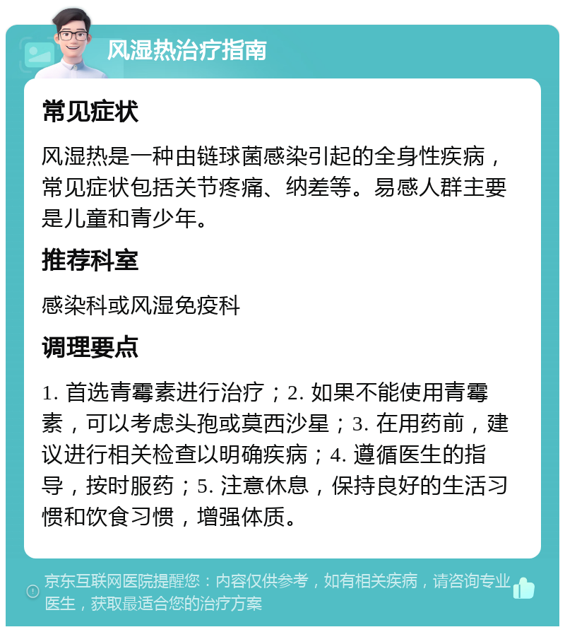 风湿热治疗指南 常见症状 风湿热是一种由链球菌感染引起的全身性疾病，常见症状包括关节疼痛、纳差等。易感人群主要是儿童和青少年。 推荐科室 感染科或风湿免疫科 调理要点 1. 首选青霉素进行治疗；2. 如果不能使用青霉素，可以考虑头孢或莫西沙星；3. 在用药前，建议进行相关检查以明确疾病；4. 遵循医生的指导，按时服药；5. 注意休息，保持良好的生活习惯和饮食习惯，增强体质。