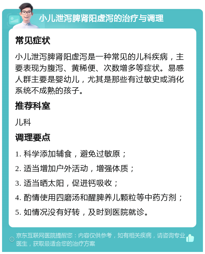 小儿泄泻脾肾阳虚泻的治疗与调理 常见症状 小儿泄泻脾肾阳虚泻是一种常见的儿科疾病，主要表现为腹泻、黄稀便、次数增多等症状。易感人群主要是婴幼儿，尤其是那些有过敏史或消化系统不成熟的孩子。 推荐科室 儿科 调理要点 1. 科学添加辅食，避免过敏原； 2. 适当增加户外活动，增强体质； 3. 适当晒太阳，促进钙吸收； 4. 酌情使用四磨汤和醒脾养儿颗粒等中药方剂； 5. 如情况没有好转，及时到医院就诊。