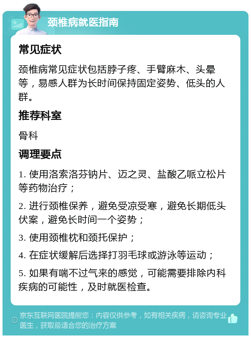 颈椎病就医指南 常见症状 颈椎病常见症状包括脖子疼、手臂麻木、头晕等，易感人群为长时间保持固定姿势、低头的人群。 推荐科室 骨科 调理要点 1. 使用洛索洛芬钠片、迈之灵、盐酸乙哌立松片等药物治疗； 2. 进行颈椎保养，避免受凉受寒，避免长期低头伏案，避免长时间一个姿势； 3. 使用颈椎枕和颈托保护； 4. 在症状缓解后选择打羽毛球或游泳等运动； 5. 如果有喘不过气来的感觉，可能需要排除内科疾病的可能性，及时就医检查。