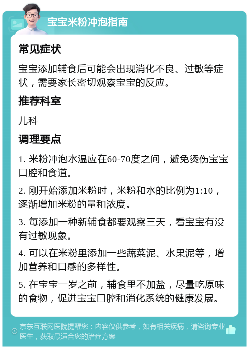 宝宝米粉冲泡指南 常见症状 宝宝添加辅食后可能会出现消化不良、过敏等症状，需要家长密切观察宝宝的反应。 推荐科室 儿科 调理要点 1. 米粉冲泡水温应在60-70度之间，避免烫伤宝宝口腔和食道。 2. 刚开始添加米粉时，米粉和水的比例为1:10，逐渐增加米粉的量和浓度。 3. 每添加一种新辅食都要观察三天，看宝宝有没有过敏现象。 4. 可以在米粉里添加一些蔬菜泥、水果泥等，增加营养和口感的多样性。 5. 在宝宝一岁之前，辅食里不加盐，尽量吃原味的食物，促进宝宝口腔和消化系统的健康发展。