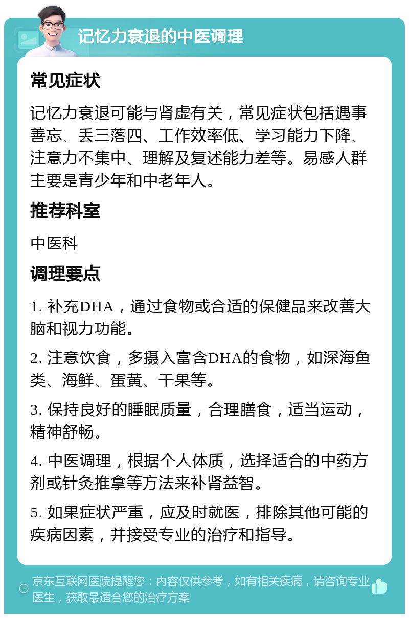 记忆力衰退的中医调理 常见症状 记忆力衰退可能与肾虚有关，常见症状包括遇事善忘、丢三落四、工作效率低、学习能力下降、注意力不集中、理解及复述能力差等。易感人群主要是青少年和中老年人。 推荐科室 中医科 调理要点 1. 补充DHA，通过食物或合适的保健品来改善大脑和视力功能。 2. 注意饮食，多摄入富含DHA的食物，如深海鱼类、海鲜、蛋黄、干果等。 3. 保持良好的睡眠质量，合理膳食，适当运动，精神舒畅。 4. 中医调理，根据个人体质，选择适合的中药方剂或针灸推拿等方法来补肾益智。 5. 如果症状严重，应及时就医，排除其他可能的疾病因素，并接受专业的治疗和指导。