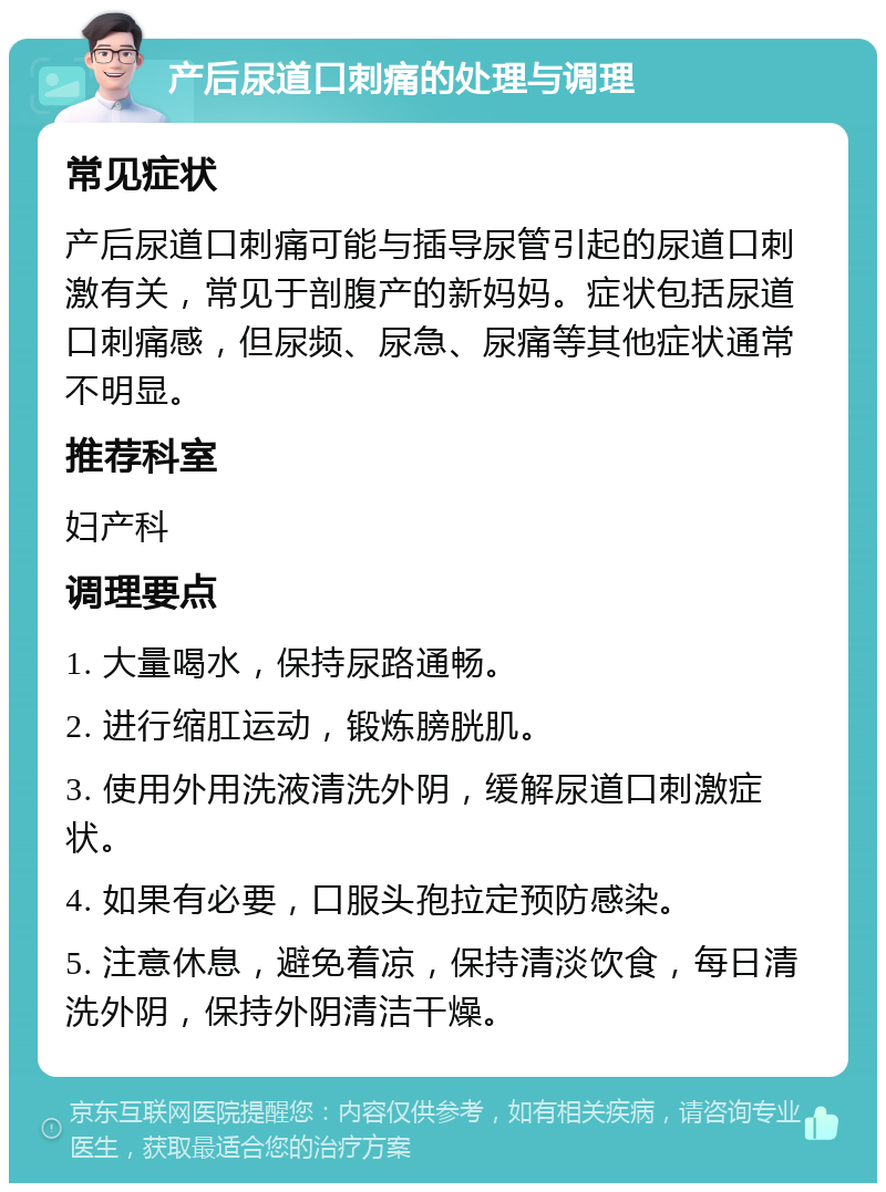 产后尿道口刺痛的处理与调理 常见症状 产后尿道口刺痛可能与插导尿管引起的尿道口刺激有关，常见于剖腹产的新妈妈。症状包括尿道口刺痛感，但尿频、尿急、尿痛等其他症状通常不明显。 推荐科室 妇产科 调理要点 1. 大量喝水，保持尿路通畅。 2. 进行缩肛运动，锻炼膀胱肌。 3. 使用外用洗液清洗外阴，缓解尿道口刺激症状。 4. 如果有必要，口服头孢拉定预防感染。 5. 注意休息，避免着凉，保持清淡饮食，每日清洗外阴，保持外阴清洁干燥。