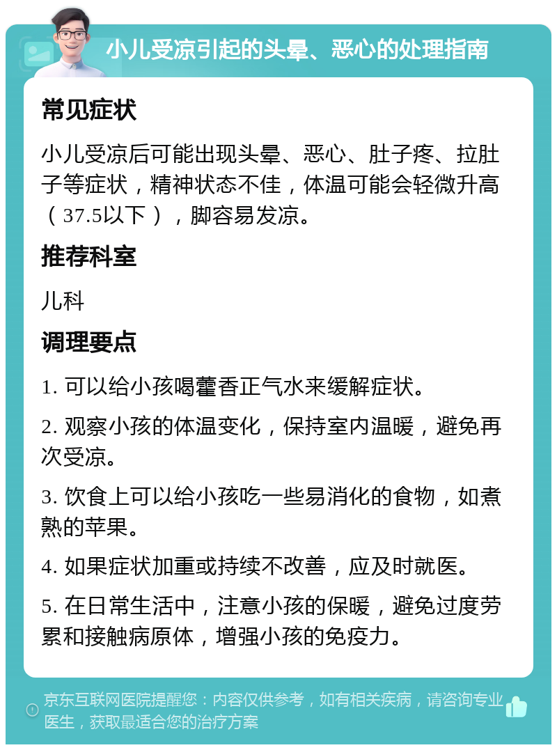 小儿受凉引起的头晕、恶心的处理指南 常见症状 小儿受凉后可能出现头晕、恶心、肚子疼、拉肚子等症状，精神状态不佳，体温可能会轻微升高（37.5以下），脚容易发凉。 推荐科室 儿科 调理要点 1. 可以给小孩喝藿香正气水来缓解症状。 2. 观察小孩的体温变化，保持室内温暖，避免再次受凉。 3. 饮食上可以给小孩吃一些易消化的食物，如煮熟的苹果。 4. 如果症状加重或持续不改善，应及时就医。 5. 在日常生活中，注意小孩的保暖，避免过度劳累和接触病原体，增强小孩的免疫力。