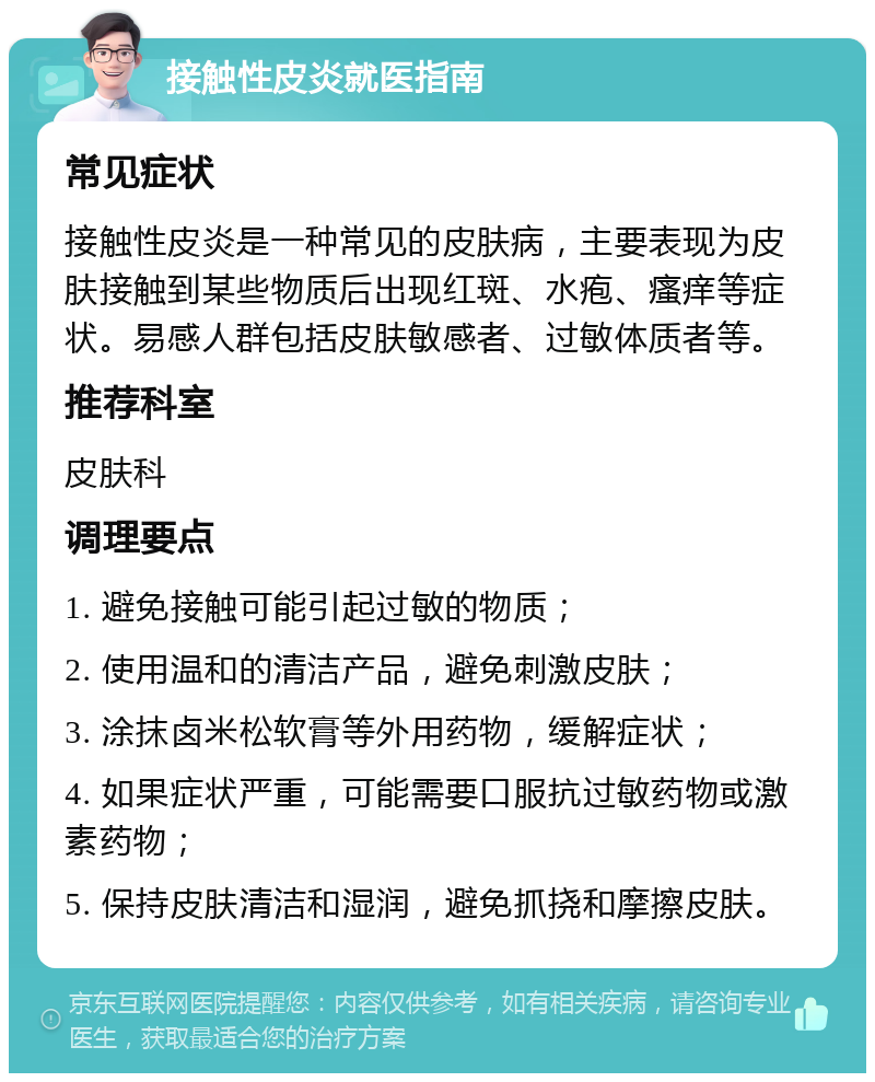 接触性皮炎就医指南 常见症状 接触性皮炎是一种常见的皮肤病，主要表现为皮肤接触到某些物质后出现红斑、水疱、瘙痒等症状。易感人群包括皮肤敏感者、过敏体质者等。 推荐科室 皮肤科 调理要点 1. 避免接触可能引起过敏的物质； 2. 使用温和的清洁产品，避免刺激皮肤； 3. 涂抹卤米松软膏等外用药物，缓解症状； 4. 如果症状严重，可能需要口服抗过敏药物或激素药物； 5. 保持皮肤清洁和湿润，避免抓挠和摩擦皮肤。