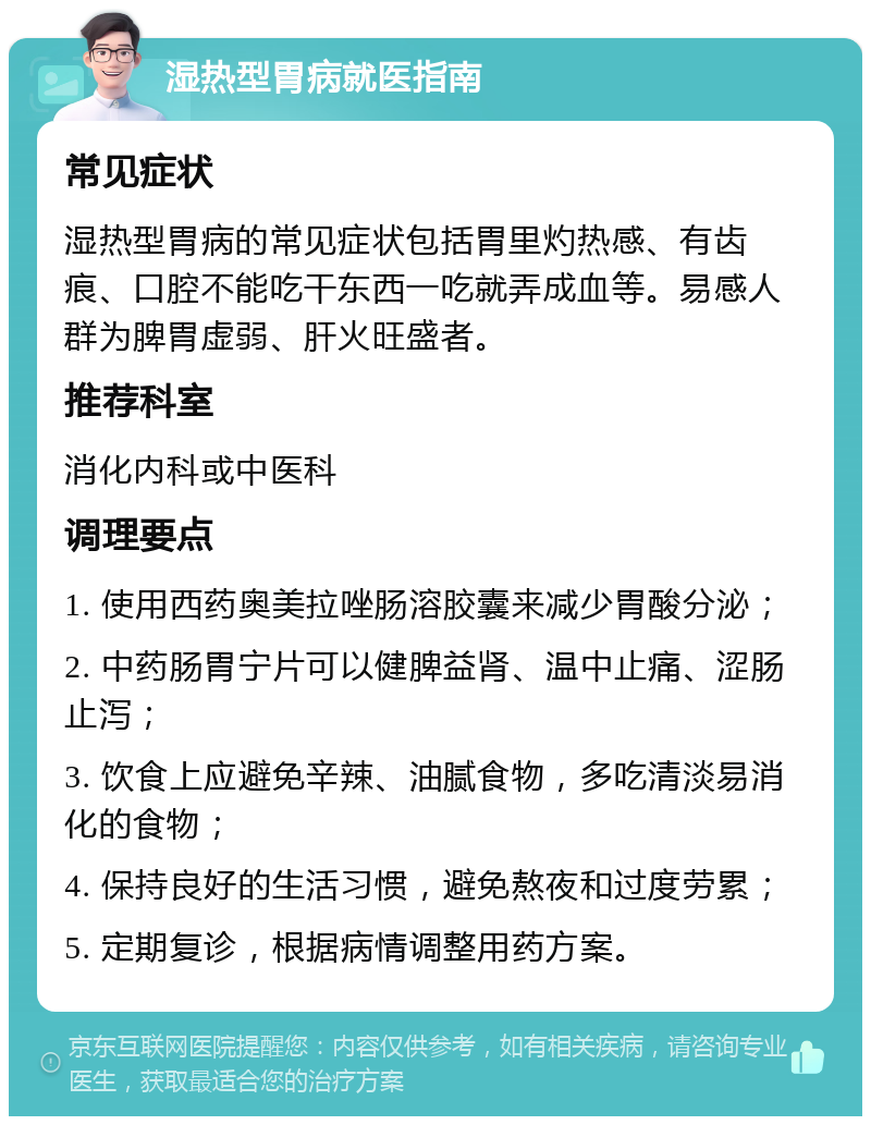 湿热型胃病就医指南 常见症状 湿热型胃病的常见症状包括胃里灼热感、有齿痕、口腔不能吃干东西一吃就弄成血等。易感人群为脾胃虚弱、肝火旺盛者。 推荐科室 消化内科或中医科 调理要点 1. 使用西药奥美拉唑肠溶胶囊来减少胃酸分泌； 2. 中药肠胃宁片可以健脾益肾、温中止痛、涩肠止泻； 3. 饮食上应避免辛辣、油腻食物，多吃清淡易消化的食物； 4. 保持良好的生活习惯，避免熬夜和过度劳累； 5. 定期复诊，根据病情调整用药方案。