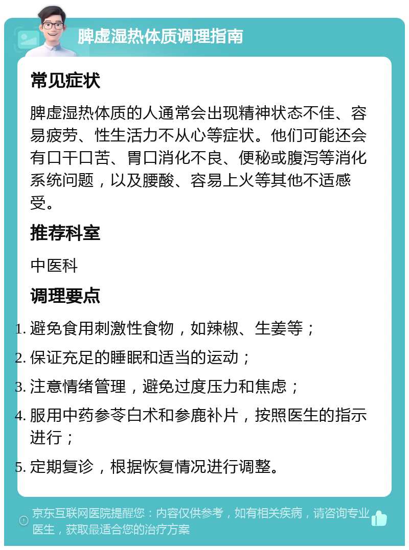 脾虚湿热体质调理指南 常见症状 脾虚湿热体质的人通常会出现精神状态不佳、容易疲劳、性生活力不从心等症状。他们可能还会有口干口苦、胃口消化不良、便秘或腹泻等消化系统问题，以及腰酸、容易上火等其他不适感受。 推荐科室 中医科 调理要点 避免食用刺激性食物，如辣椒、生姜等； 保证充足的睡眠和适当的运动； 注意情绪管理，避免过度压力和焦虑； 服用中药参苓白术和参鹿补片，按照医生的指示进行； 定期复诊，根据恢复情况进行调整。