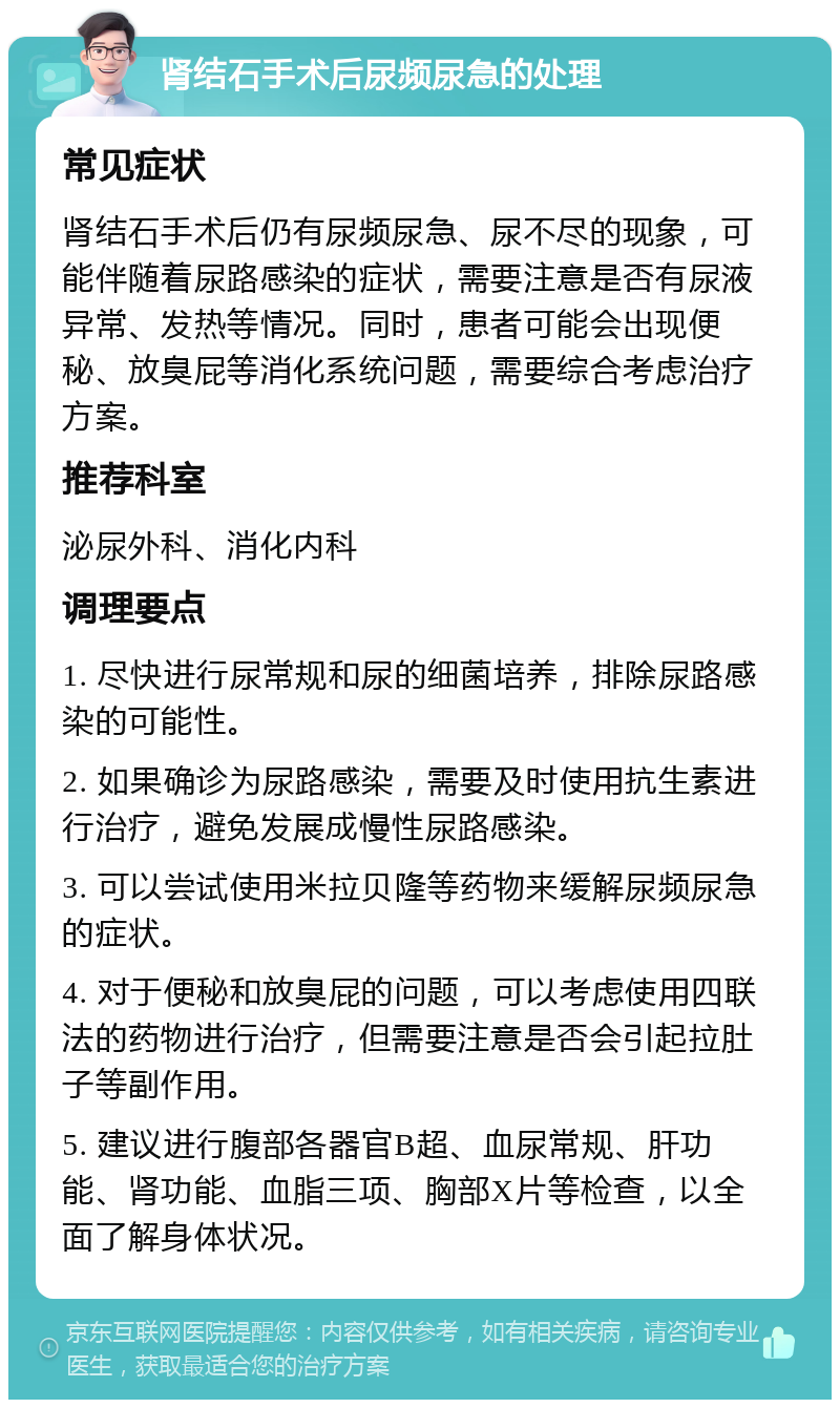 肾结石手术后尿频尿急的处理 常见症状 肾结石手术后仍有尿频尿急、尿不尽的现象，可能伴随着尿路感染的症状，需要注意是否有尿液异常、发热等情况。同时，患者可能会出现便秘、放臭屁等消化系统问题，需要综合考虑治疗方案。 推荐科室 泌尿外科、消化内科 调理要点 1. 尽快进行尿常规和尿的细菌培养，排除尿路感染的可能性。 2. 如果确诊为尿路感染，需要及时使用抗生素进行治疗，避免发展成慢性尿路感染。 3. 可以尝试使用米拉贝隆等药物来缓解尿频尿急的症状。 4. 对于便秘和放臭屁的问题，可以考虑使用四联法的药物进行治疗，但需要注意是否会引起拉肚子等副作用。 5. 建议进行腹部各器官B超、血尿常规、肝功能、肾功能、血脂三项、胸部X片等检查，以全面了解身体状况。