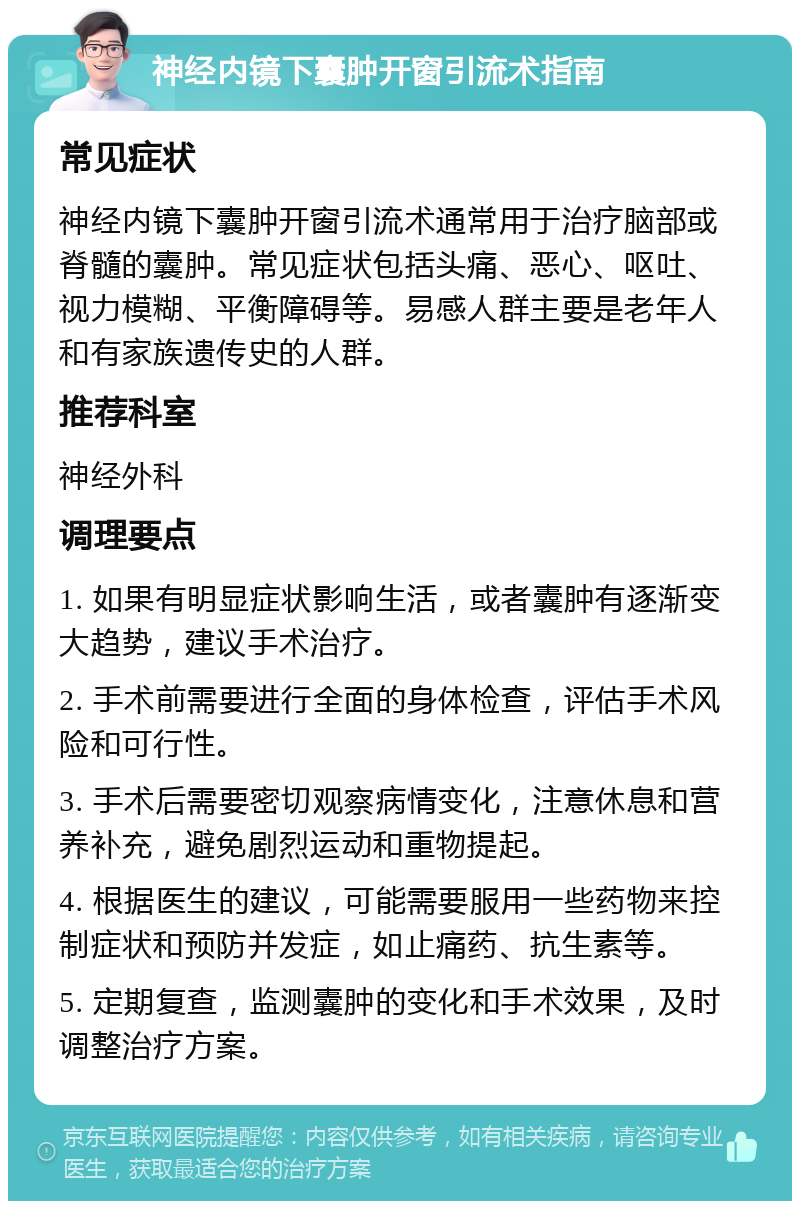 神经内镜下囊肿开窗引流术指南 常见症状 神经内镜下囊肿开窗引流术通常用于治疗脑部或脊髓的囊肿。常见症状包括头痛、恶心、呕吐、视力模糊、平衡障碍等。易感人群主要是老年人和有家族遗传史的人群。 推荐科室 神经外科 调理要点 1. 如果有明显症状影响生活，或者囊肿有逐渐变大趋势，建议手术治疗。 2. 手术前需要进行全面的身体检查，评估手术风险和可行性。 3. 手术后需要密切观察病情变化，注意休息和营养补充，避免剧烈运动和重物提起。 4. 根据医生的建议，可能需要服用一些药物来控制症状和预防并发症，如止痛药、抗生素等。 5. 定期复查，监测囊肿的变化和手术效果，及时调整治疗方案。