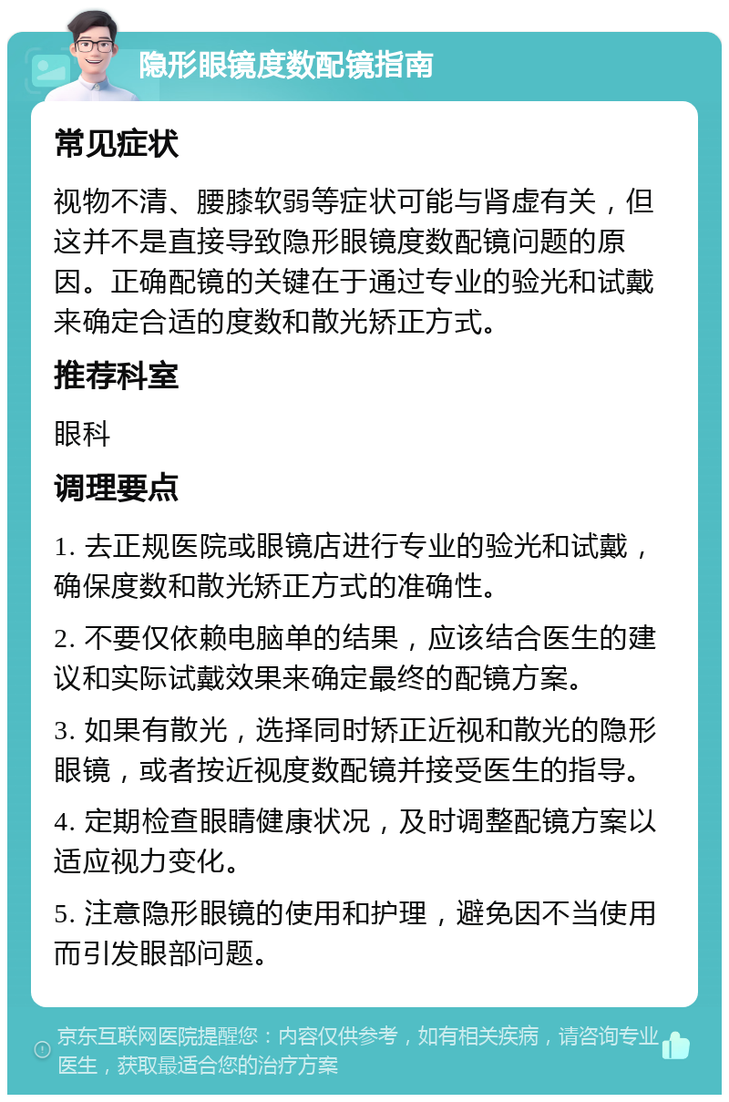 隐形眼镜度数配镜指南 常见症状 视物不清、腰膝软弱等症状可能与肾虚有关，但这并不是直接导致隐形眼镜度数配镜问题的原因。正确配镜的关键在于通过专业的验光和试戴来确定合适的度数和散光矫正方式。 推荐科室 眼科 调理要点 1. 去正规医院或眼镜店进行专业的验光和试戴，确保度数和散光矫正方式的准确性。 2. 不要仅依赖电脑单的结果，应该结合医生的建议和实际试戴效果来确定最终的配镜方案。 3. 如果有散光，选择同时矫正近视和散光的隐形眼镜，或者按近视度数配镜并接受医生的指导。 4. 定期检查眼睛健康状况，及时调整配镜方案以适应视力变化。 5. 注意隐形眼镜的使用和护理，避免因不当使用而引发眼部问题。