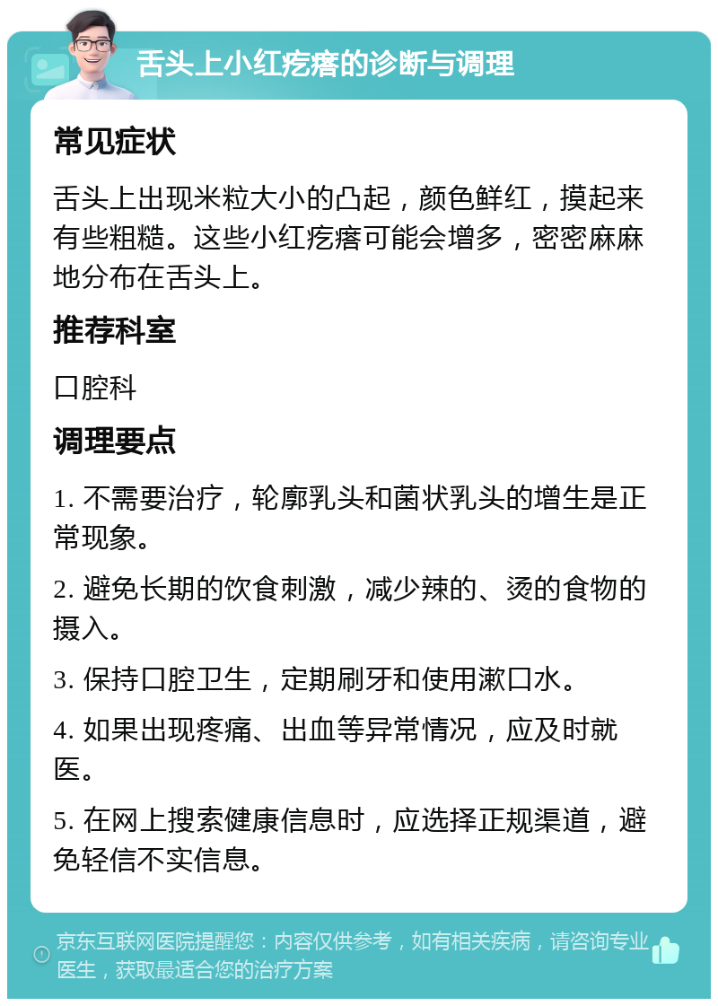 舌头上小红疙瘩的诊断与调理 常见症状 舌头上出现米粒大小的凸起，颜色鲜红，摸起来有些粗糙。这些小红疙瘩可能会增多，密密麻麻地分布在舌头上。 推荐科室 口腔科 调理要点 1. 不需要治疗，轮廓乳头和菌状乳头的增生是正常现象。 2. 避免长期的饮食刺激，减少辣的、烫的食物的摄入。 3. 保持口腔卫生，定期刷牙和使用漱口水。 4. 如果出现疼痛、出血等异常情况，应及时就医。 5. 在网上搜索健康信息时，应选择正规渠道，避免轻信不实信息。