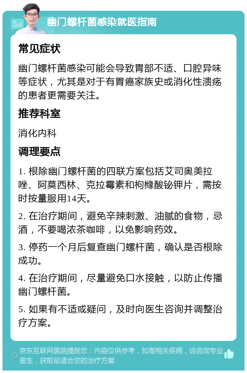 幽门螺杆菌感染就医指南 常见症状 幽门螺杆菌感染可能会导致胃部不适、口腔异味等症状，尤其是对于有胃癌家族史或消化性溃疡的患者更需要关注。 推荐科室 消化内科 调理要点 1. 根除幽门螺杆菌的四联方案包括艾司奥美拉唑、阿莫西林、克拉霉素和枸橼酸铋钾片，需按时按量服用14天。 2. 在治疗期间，避免辛辣刺激、油腻的食物，忌酒，不要喝浓茶咖啡，以免影响药效。 3. 停药一个月后复查幽门螺杆菌，确认是否根除成功。 4. 在治疗期间，尽量避免口水接触，以防止传播幽门螺杆菌。 5. 如果有不适或疑问，及时向医生咨询并调整治疗方案。