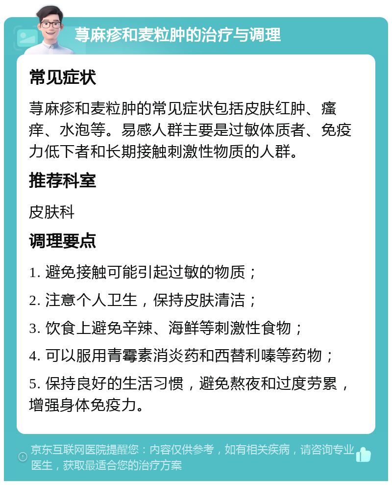 荨麻疹和麦粒肿的治疗与调理 常见症状 荨麻疹和麦粒肿的常见症状包括皮肤红肿、瘙痒、水泡等。易感人群主要是过敏体质者、免疫力低下者和长期接触刺激性物质的人群。 推荐科室 皮肤科 调理要点 1. 避免接触可能引起过敏的物质； 2. 注意个人卫生，保持皮肤清洁； 3. 饮食上避免辛辣、海鲜等刺激性食物； 4. 可以服用青霉素消炎药和西替利嗪等药物； 5. 保持良好的生活习惯，避免熬夜和过度劳累，增强身体免疫力。