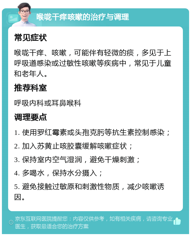 喉咙干痒咳嗽的治疗与调理 常见症状 喉咙干痒、咳嗽，可能伴有轻微的痰，多见于上呼吸道感染或过敏性咳嗽等疾病中，常见于儿童和老年人。 推荐科室 呼吸内科或耳鼻喉科 调理要点 1. 使用罗红霉素或头孢克肟等抗生素控制感染； 2. 加入苏黄止咳胶囊缓解咳嗽症状； 3. 保持室内空气湿润，避免干燥刺激； 4. 多喝水，保持水分摄入； 5. 避免接触过敏原和刺激性物质，减少咳嗽诱因。