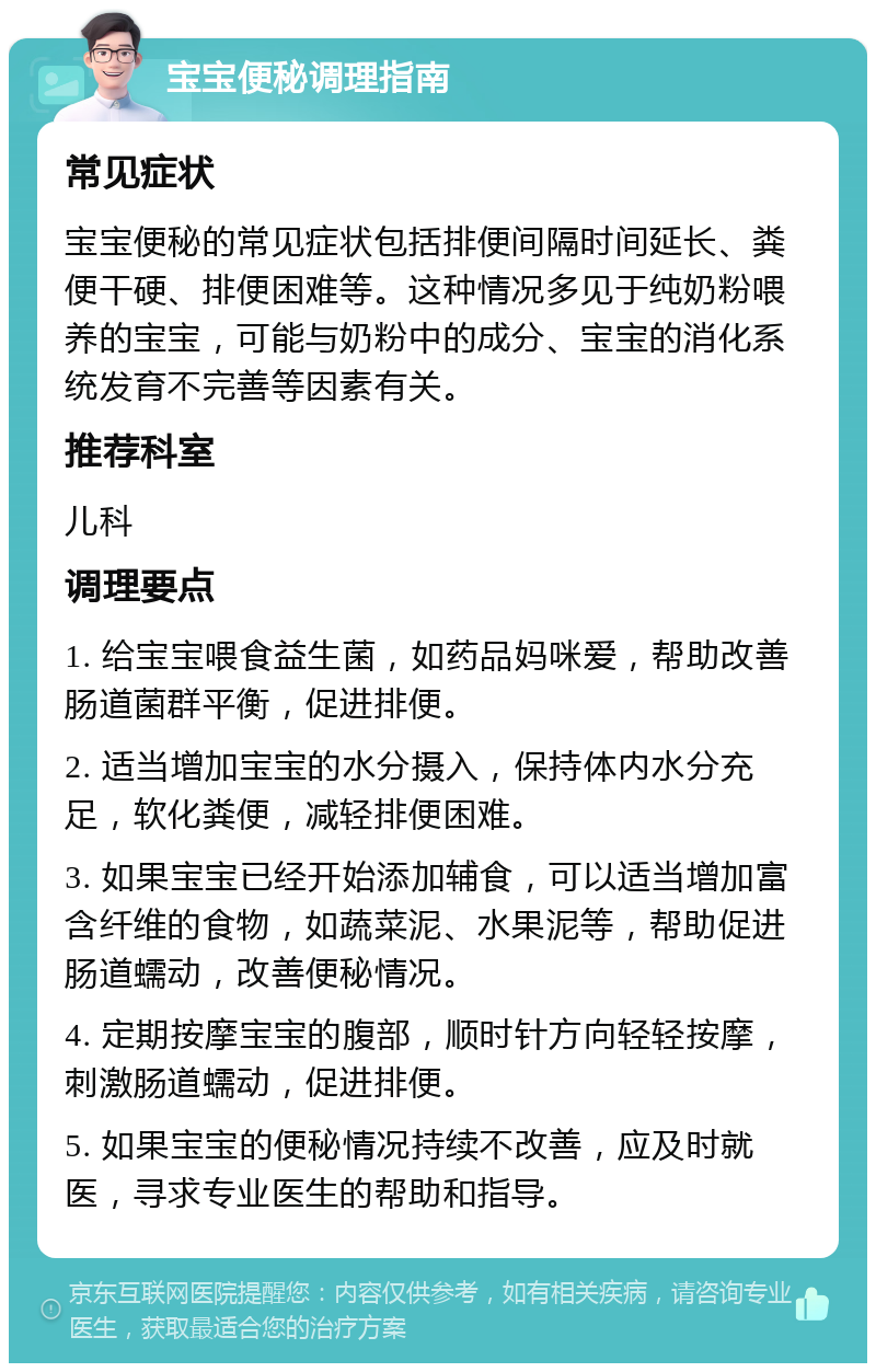 宝宝便秘调理指南 常见症状 宝宝便秘的常见症状包括排便间隔时间延长、粪便干硬、排便困难等。这种情况多见于纯奶粉喂养的宝宝，可能与奶粉中的成分、宝宝的消化系统发育不完善等因素有关。 推荐科室 儿科 调理要点 1. 给宝宝喂食益生菌，如药品妈咪爱，帮助改善肠道菌群平衡，促进排便。 2. 适当增加宝宝的水分摄入，保持体内水分充足，软化粪便，减轻排便困难。 3. 如果宝宝已经开始添加辅食，可以适当增加富含纤维的食物，如蔬菜泥、水果泥等，帮助促进肠道蠕动，改善便秘情况。 4. 定期按摩宝宝的腹部，顺时针方向轻轻按摩，刺激肠道蠕动，促进排便。 5. 如果宝宝的便秘情况持续不改善，应及时就医，寻求专业医生的帮助和指导。