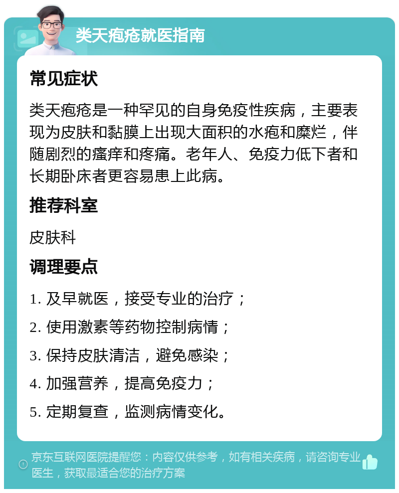 类天疱疮就医指南 常见症状 类天疱疮是一种罕见的自身免疫性疾病，主要表现为皮肤和黏膜上出现大面积的水疱和糜烂，伴随剧烈的瘙痒和疼痛。老年人、免疫力低下者和长期卧床者更容易患上此病。 推荐科室 皮肤科 调理要点 1. 及早就医，接受专业的治疗； 2. 使用激素等药物控制病情； 3. 保持皮肤清洁，避免感染； 4. 加强营养，提高免疫力； 5. 定期复查，监测病情变化。