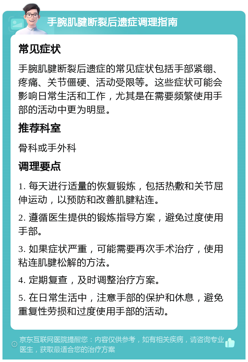 手腕肌腱断裂后遗症调理指南 常见症状 手腕肌腱断裂后遗症的常见症状包括手部紧绷、疼痛、关节僵硬、活动受限等。这些症状可能会影响日常生活和工作，尤其是在需要频繁使用手部的活动中更为明显。 推荐科室 骨科或手外科 调理要点 1. 每天进行适量的恢复锻炼，包括热敷和关节屈伸运动，以预防和改善肌腱粘连。 2. 遵循医生提供的锻炼指导方案，避免过度使用手部。 3. 如果症状严重，可能需要再次手术治疗，使用粘连肌腱松解的方法。 4. 定期复查，及时调整治疗方案。 5. 在日常生活中，注意手部的保护和休息，避免重复性劳损和过度使用手部的活动。