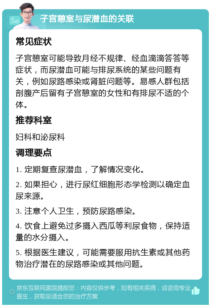 子宫憩室与尿潜血的关联 常见症状 子宫憩室可能导致月经不规律、经血滴滴答答等症状，而尿潜血可能与排尿系统的某些问题有关，例如尿路感染或肾脏问题等。易感人群包括剖腹产后留有子宫憩室的女性和有排尿不适的个体。 推荐科室 妇科和泌尿科 调理要点 1. 定期复查尿潜血，了解情况变化。 2. 如果担心，进行尿红细胞形态学检测以确定血尿来源。 3. 注意个人卫生，预防尿路感染。 4. 饮食上避免过多摄入西瓜等利尿食物，保持适量的水分摄入。 5. 根据医生建议，可能需要服用抗生素或其他药物治疗潜在的尿路感染或其他问题。