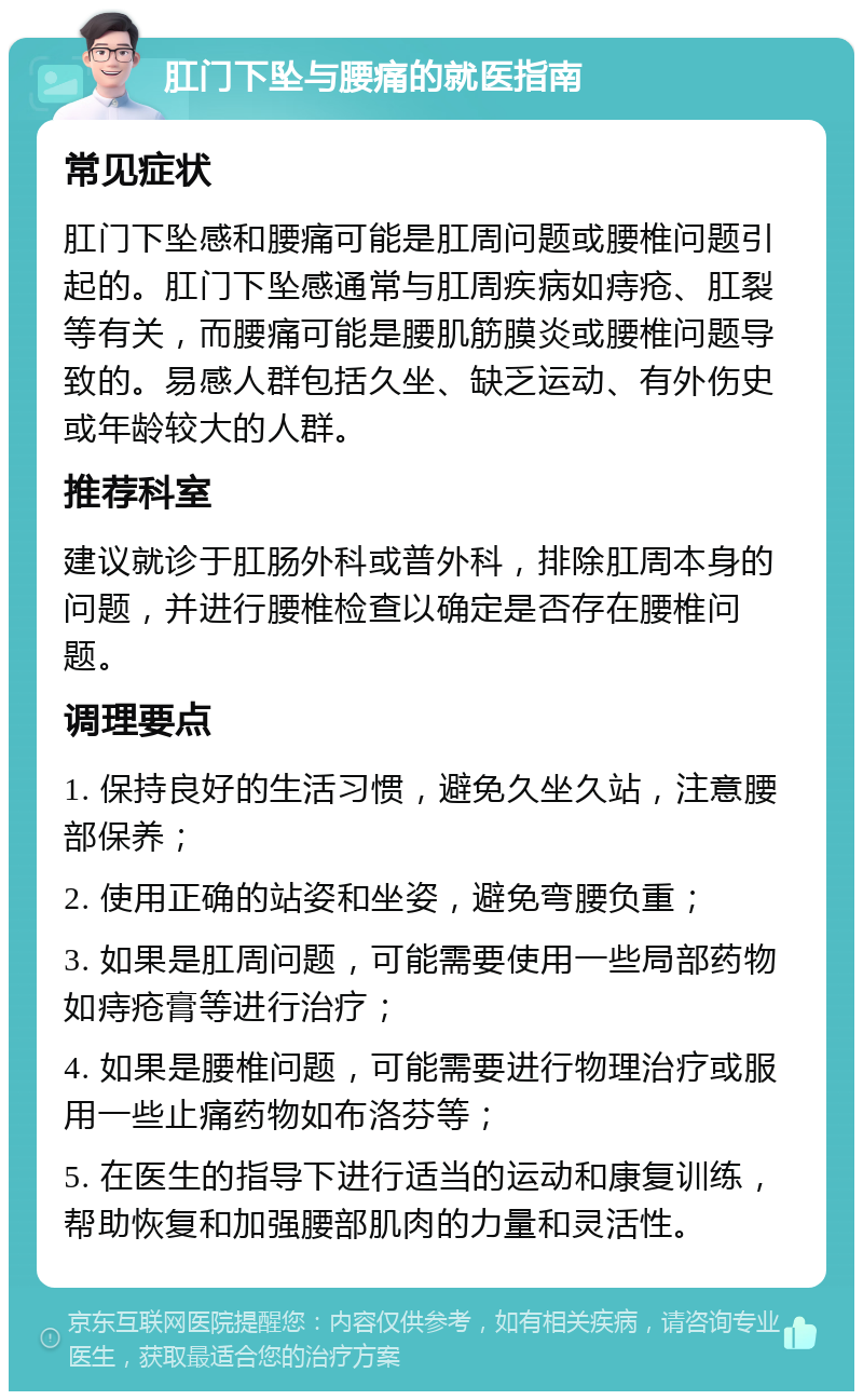 肛门下坠与腰痛的就医指南 常见症状 肛门下坠感和腰痛可能是肛周问题或腰椎问题引起的。肛门下坠感通常与肛周疾病如痔疮、肛裂等有关，而腰痛可能是腰肌筋膜炎或腰椎问题导致的。易感人群包括久坐、缺乏运动、有外伤史或年龄较大的人群。 推荐科室 建议就诊于肛肠外科或普外科，排除肛周本身的问题，并进行腰椎检查以确定是否存在腰椎问题。 调理要点 1. 保持良好的生活习惯，避免久坐久站，注意腰部保养； 2. 使用正确的站姿和坐姿，避免弯腰负重； 3. 如果是肛周问题，可能需要使用一些局部药物如痔疮膏等进行治疗； 4. 如果是腰椎问题，可能需要进行物理治疗或服用一些止痛药物如布洛芬等； 5. 在医生的指导下进行适当的运动和康复训练，帮助恢复和加强腰部肌肉的力量和灵活性。