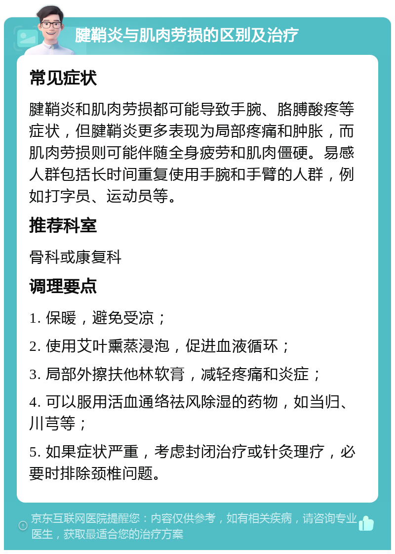 腱鞘炎与肌肉劳损的区别及治疗 常见症状 腱鞘炎和肌肉劳损都可能导致手腕、胳膊酸疼等症状，但腱鞘炎更多表现为局部疼痛和肿胀，而肌肉劳损则可能伴随全身疲劳和肌肉僵硬。易感人群包括长时间重复使用手腕和手臂的人群，例如打字员、运动员等。 推荐科室 骨科或康复科 调理要点 1. 保暖，避免受凉； 2. 使用艾叶熏蒸浸泡，促进血液循环； 3. 局部外擦扶他林软膏，减轻疼痛和炎症； 4. 可以服用活血通络祛风除湿的药物，如当归、川芎等； 5. 如果症状严重，考虑封闭治疗或针灸理疗，必要时排除颈椎问题。