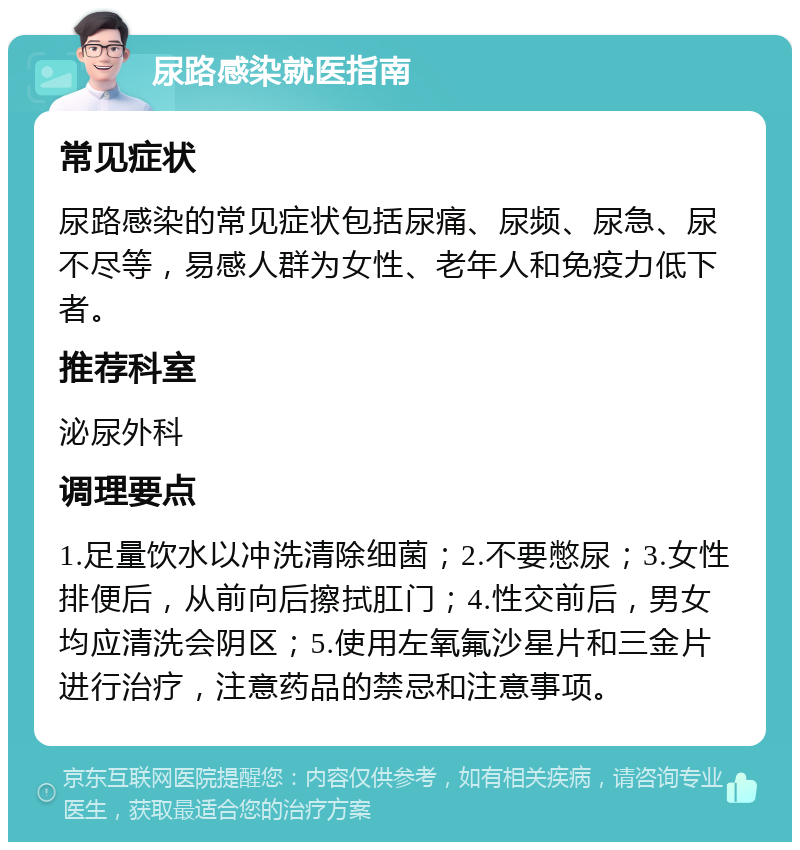 尿路感染就医指南 常见症状 尿路感染的常见症状包括尿痛、尿频、尿急、尿不尽等，易感人群为女性、老年人和免疫力低下者。 推荐科室 泌尿外科 调理要点 1.足量饮水以冲洗清除细菌；2.不要憋尿；3.女性排便后，从前向后擦拭肛门；4.性交前后，男女均应清洗会阴区；5.使用左氧氟沙星片和三金片进行治疗，注意药品的禁忌和注意事项。