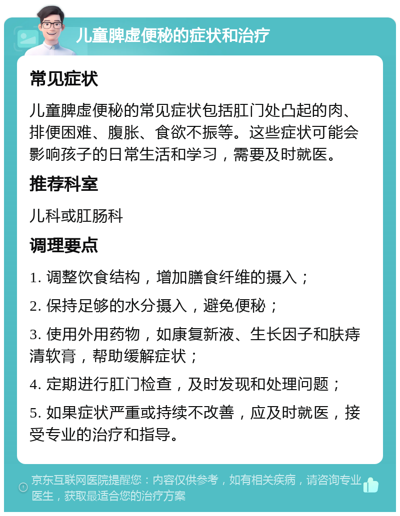 儿童脾虚便秘的症状和治疗 常见症状 儿童脾虚便秘的常见症状包括肛门处凸起的肉、排便困难、腹胀、食欲不振等。这些症状可能会影响孩子的日常生活和学习，需要及时就医。 推荐科室 儿科或肛肠科 调理要点 1. 调整饮食结构，增加膳食纤维的摄入； 2. 保持足够的水分摄入，避免便秘； 3. 使用外用药物，如康复新液、生长因子和肤痔清软膏，帮助缓解症状； 4. 定期进行肛门检查，及时发现和处理问题； 5. 如果症状严重或持续不改善，应及时就医，接受专业的治疗和指导。