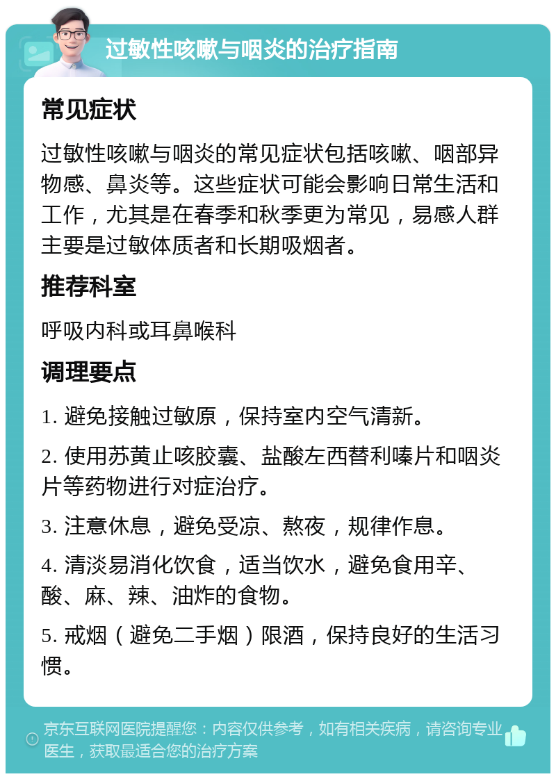 过敏性咳嗽与咽炎的治疗指南 常见症状 过敏性咳嗽与咽炎的常见症状包括咳嗽、咽部异物感、鼻炎等。这些症状可能会影响日常生活和工作，尤其是在春季和秋季更为常见，易感人群主要是过敏体质者和长期吸烟者。 推荐科室 呼吸内科或耳鼻喉科 调理要点 1. 避免接触过敏原，保持室内空气清新。 2. 使用苏黄止咳胶囊、盐酸左西替利嗪片和咽炎片等药物进行对症治疗。 3. 注意休息，避免受凉、熬夜，规律作息。 4. 清淡易消化饮食，适当饮水，避免食用辛、酸、麻、辣、油炸的食物。 5. 戒烟（避免二手烟）限酒，保持良好的生活习惯。