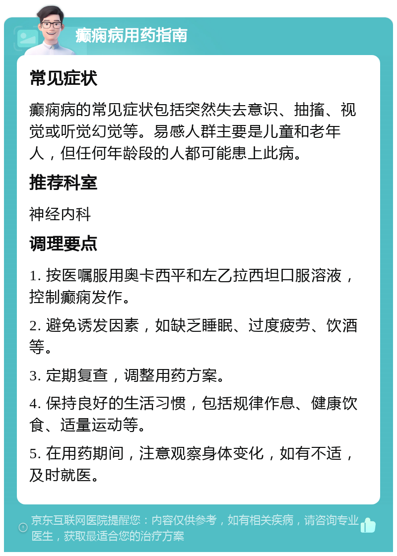 癫痫病用药指南 常见症状 癫痫病的常见症状包括突然失去意识、抽搐、视觉或听觉幻觉等。易感人群主要是儿童和老年人，但任何年龄段的人都可能患上此病。 推荐科室 神经内科 调理要点 1. 按医嘱服用奥卡西平和左乙拉西坦口服溶液，控制癫痫发作。 2. 避免诱发因素，如缺乏睡眠、过度疲劳、饮酒等。 3. 定期复查，调整用药方案。 4. 保持良好的生活习惯，包括规律作息、健康饮食、适量运动等。 5. 在用药期间，注意观察身体变化，如有不适，及时就医。