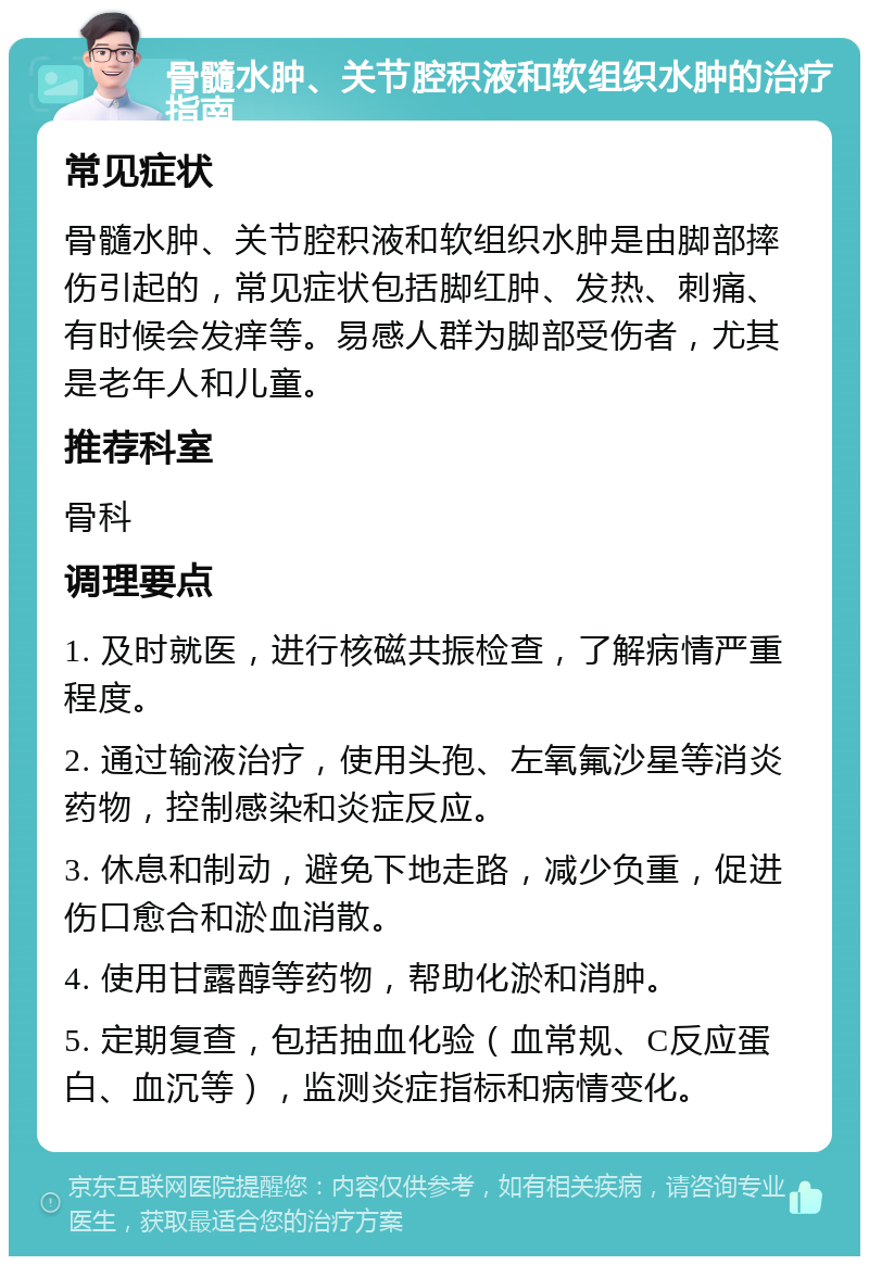 骨髓水肿、关节腔积液和软组织水肿的治疗指南 常见症状 骨髓水肿、关节腔积液和软组织水肿是由脚部摔伤引起的，常见症状包括脚红肿、发热、刺痛、有时候会发痒等。易感人群为脚部受伤者，尤其是老年人和儿童。 推荐科室 骨科 调理要点 1. 及时就医，进行核磁共振检查，了解病情严重程度。 2. 通过输液治疗，使用头孢、左氧氟沙星等消炎药物，控制感染和炎症反应。 3. 休息和制动，避免下地走路，减少负重，促进伤口愈合和淤血消散。 4. 使用甘露醇等药物，帮助化淤和消肿。 5. 定期复查，包括抽血化验（血常规、C反应蛋白、血沉等），监测炎症指标和病情变化。