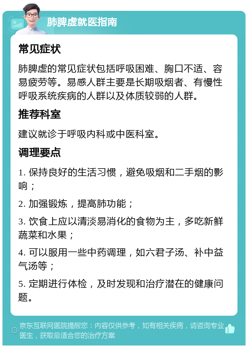 肺脾虚就医指南 常见症状 肺脾虚的常见症状包括呼吸困难、胸口不适、容易疲劳等。易感人群主要是长期吸烟者、有慢性呼吸系统疾病的人群以及体质较弱的人群。 推荐科室 建议就诊于呼吸内科或中医科室。 调理要点 1. 保持良好的生活习惯，避免吸烟和二手烟的影响； 2. 加强锻炼，提高肺功能； 3. 饮食上应以清淡易消化的食物为主，多吃新鲜蔬菜和水果； 4. 可以服用一些中药调理，如六君子汤、补中益气汤等； 5. 定期进行体检，及时发现和治疗潜在的健康问题。