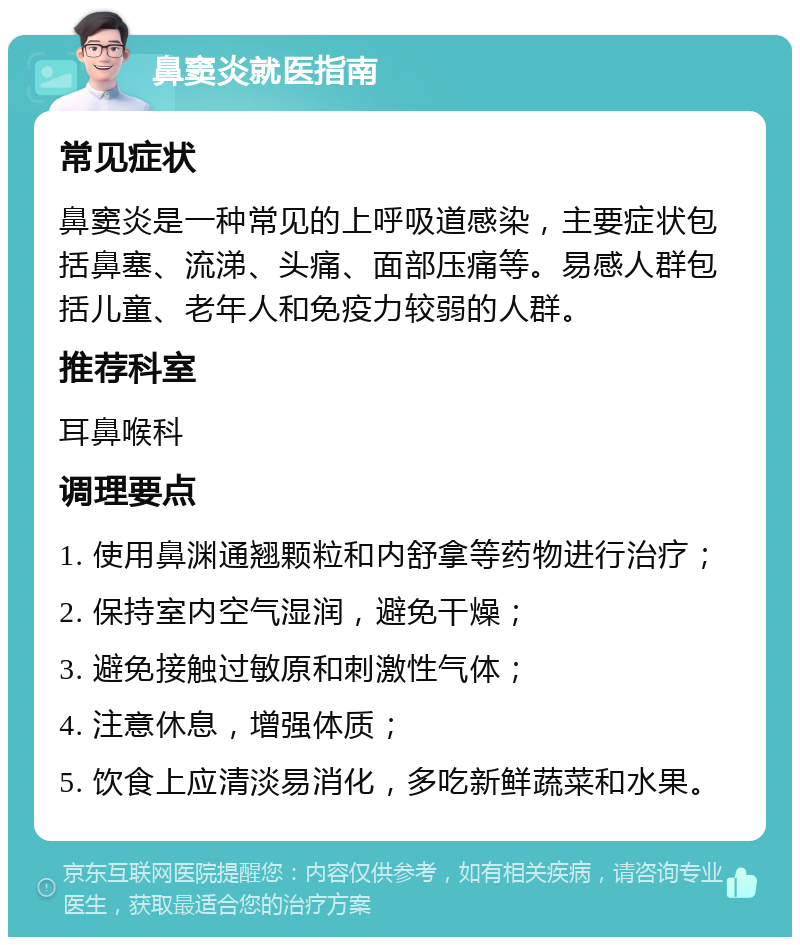 鼻窦炎就医指南 常见症状 鼻窦炎是一种常见的上呼吸道感染，主要症状包括鼻塞、流涕、头痛、面部压痛等。易感人群包括儿童、老年人和免疫力较弱的人群。 推荐科室 耳鼻喉科 调理要点 1. 使用鼻渊通翘颗粒和内舒拿等药物进行治疗； 2. 保持室内空气湿润，避免干燥； 3. 避免接触过敏原和刺激性气体； 4. 注意休息，增强体质； 5. 饮食上应清淡易消化，多吃新鲜蔬菜和水果。